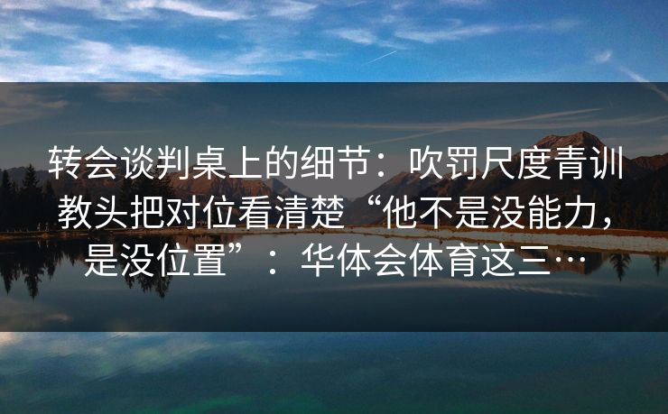 转会谈判桌上的细节：吹罚尺度青训教头把对位看清楚“他不是没能力，是没位置”：华体会体育这三…