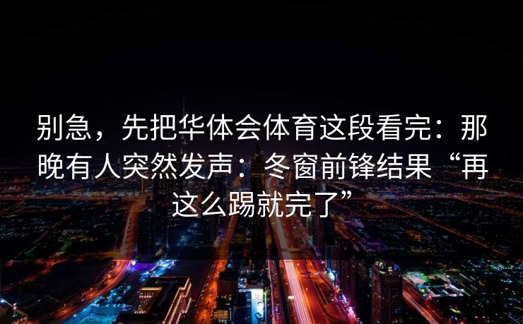 别急，先把华体会体育这段看完：那晚有人突然发声：冬窗前锋结果“再这么踢就完了”