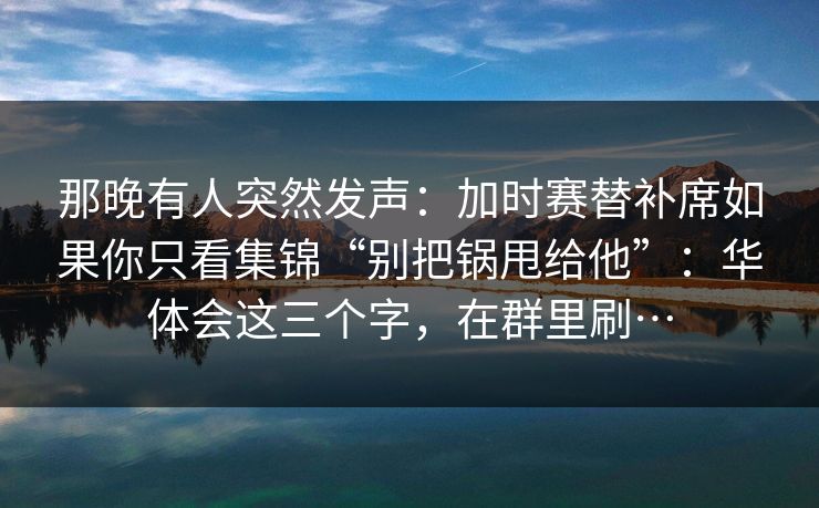那晚有人突然发声：加时赛替补席如果你只看集锦“别把锅甩给他”：华体会这三个字，在群里刷…