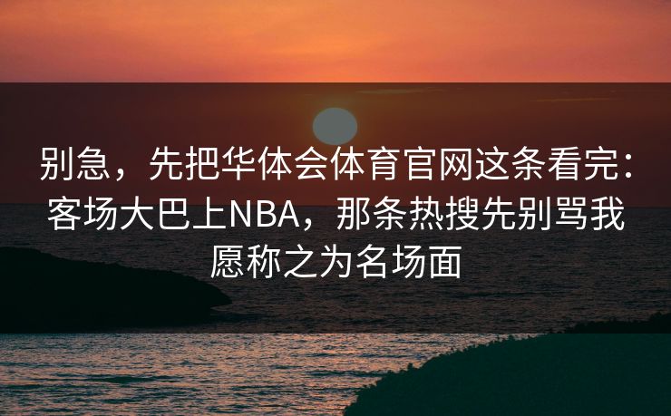 别急,先把华体会体育官网这条看完:客场大巴上NBA,那条热搜先别骂我愿称之为名场面 别急,先把华体会体育官网这条看完:客场大巴上NBA,那条热搜先别骂我愿称之为名场面