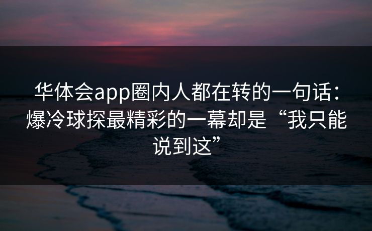 华体会app圈内人都在转的一句话：爆冷球探最精彩的一幕却是“我只能说到这”