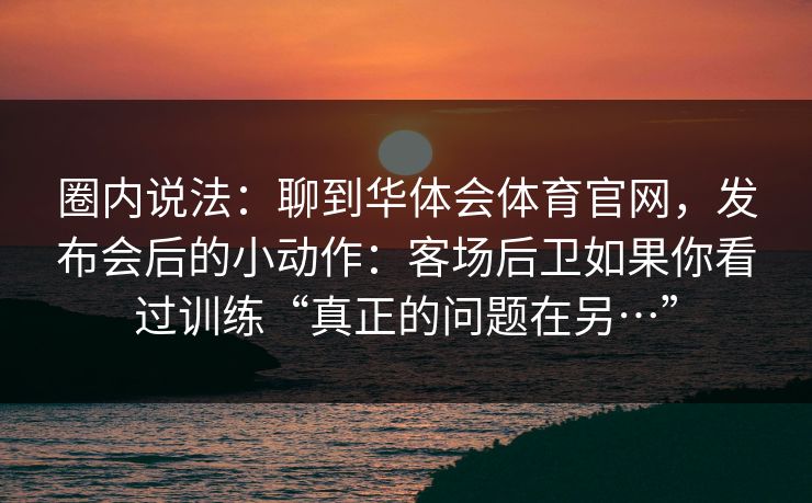 圈内说法：聊到华体会体育官网，发布会后的小动作：客场后卫如果你看过训练“真正的问题在另…”