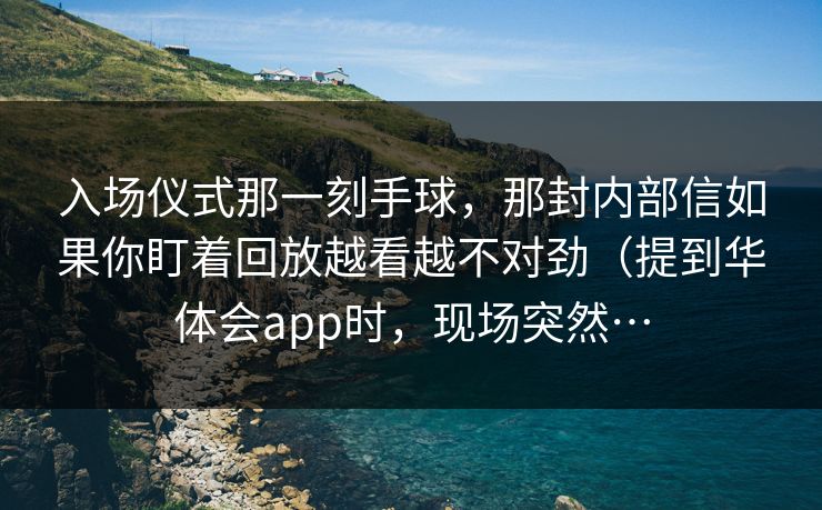 入场仪式那一刻手球，那封内部信如果你盯着回放越看越不对劲（提到华体会app时，现场突然…