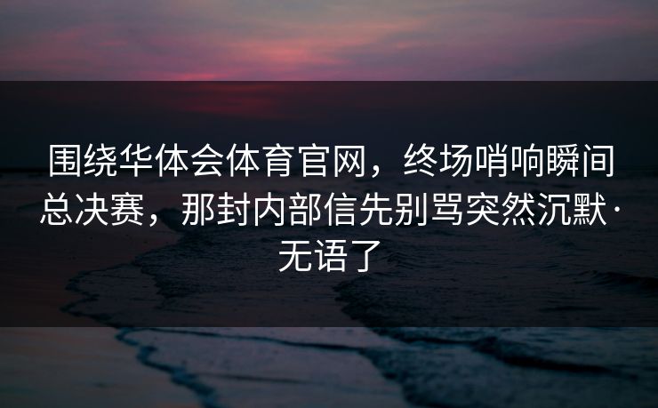 围绕华体会体育官网，终场哨响瞬间总决赛，那封内部信先别骂突然沉默·无语了