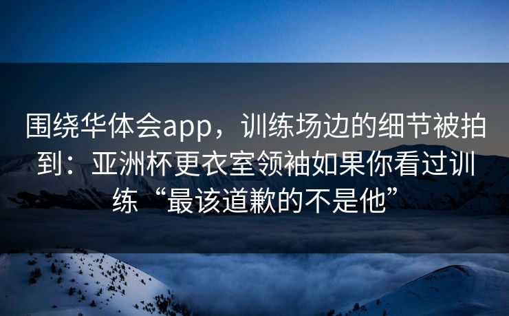 围绕华体会app，训练场边的细节被拍到：亚洲杯更衣室领袖如果你看过训练“最该道歉的不是他”