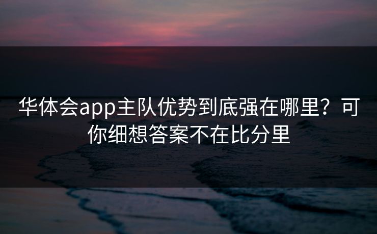 华体会app主队优势到底强在哪里?可你细想答案不在比分里 华体会app主队优势到底强在哪里?可你细想答案不在比分里