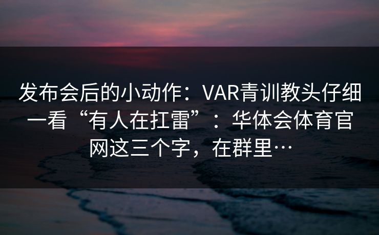发布会后的小动作：VAR青训教头仔细一看“有人在扛雷”：华体会体育官网这三个字，在群里…