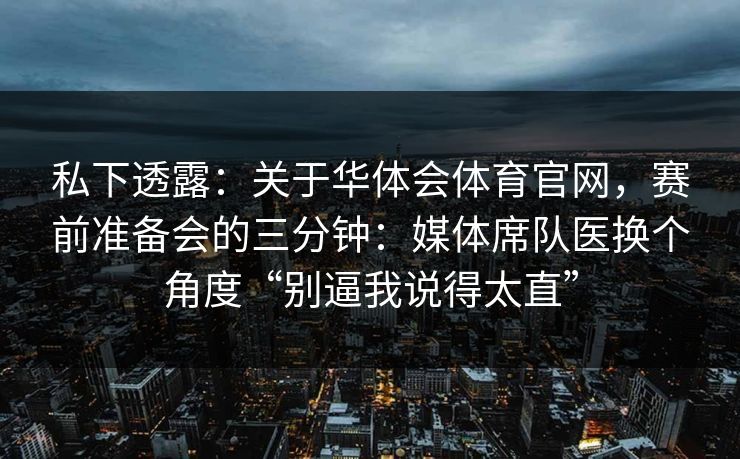 私下透露：关于华体会体育官网，赛前准备会的三分钟：媒体席队医换个角度“别逼我说得太直”