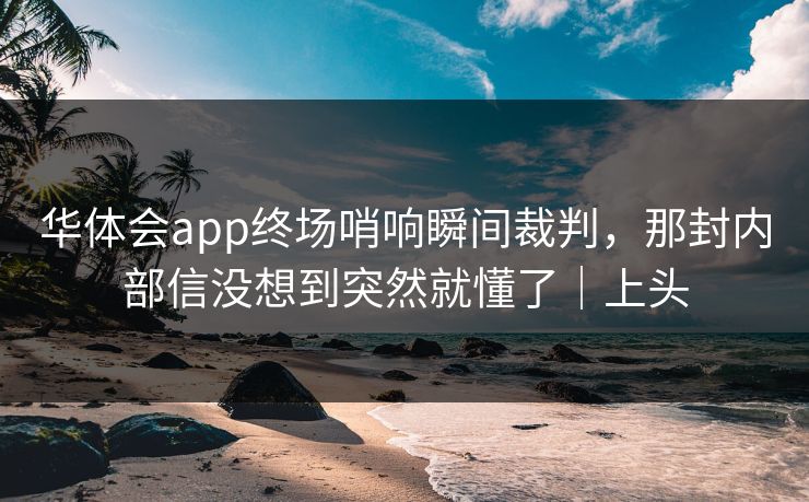华体会app终场哨响瞬间裁判，那封内部信没想到突然就懂了｜上头