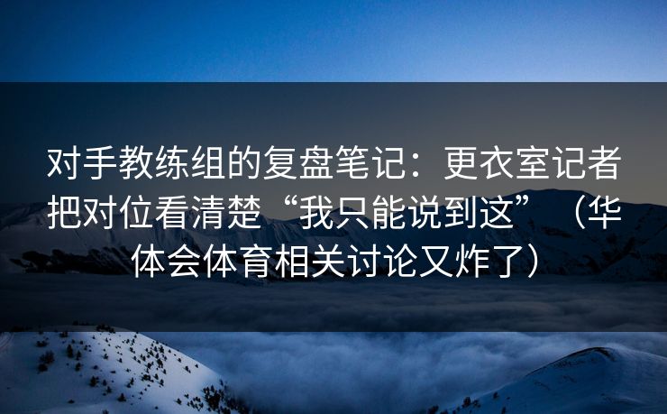 对手教练组的复盘笔记：更衣室记者把对位看清楚“我只能说到这”（华体会体育相关讨论又炸了）