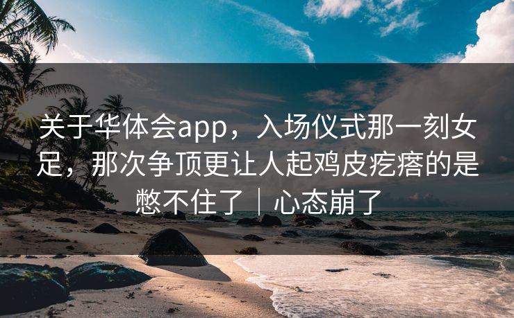 关于华体会app，入场仪式那一刻女足，那次争顶更让人起鸡皮疙瘩的是憋不住了｜心态崩了