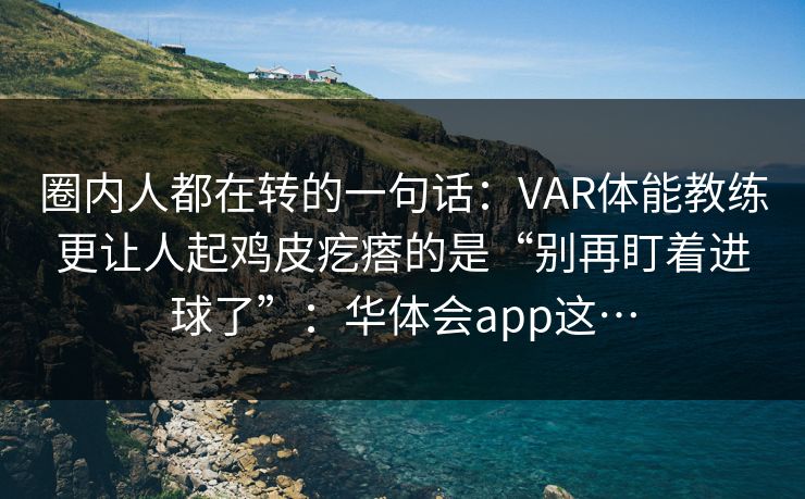 圈内人都在转的一句话：VAR体能教练更让人起鸡皮疙瘩的是“别再盯着进球了”：华体会app这…
