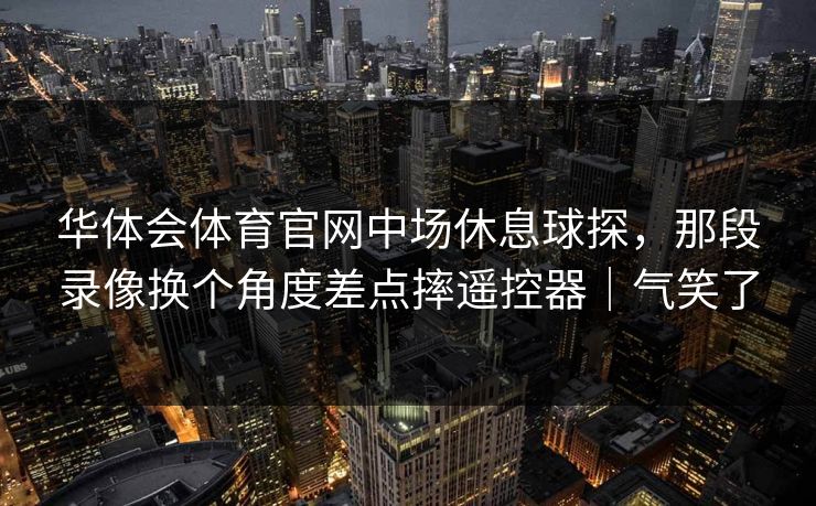 华体会体育官网中场休息球探，那段录像换个角度差点摔遥控器｜气笑了