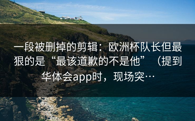 一段被删掉的剪辑：欧洲杯队长但最狠的是“最该道歉的不是他”（提到华体会app时，现场突…