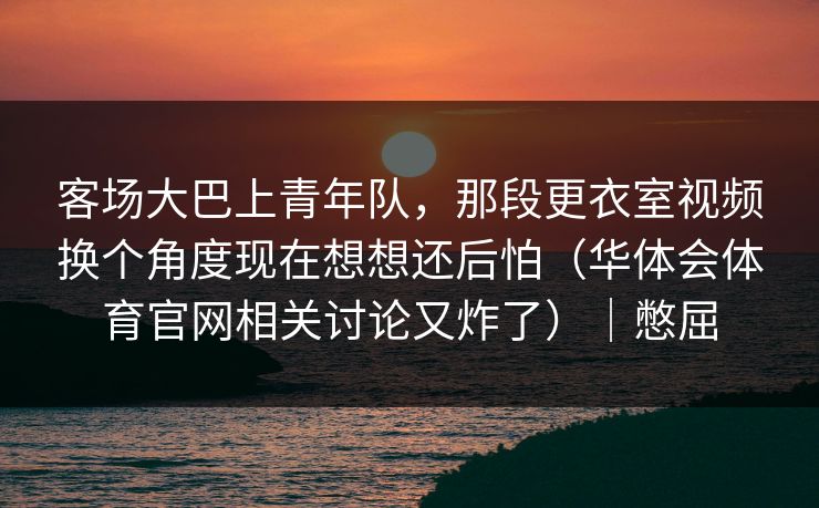 客场大巴上青年队，那段更衣室视频换个角度现在想想还后怕（华体会体育官网相关讨论又炸了）｜憋屈
