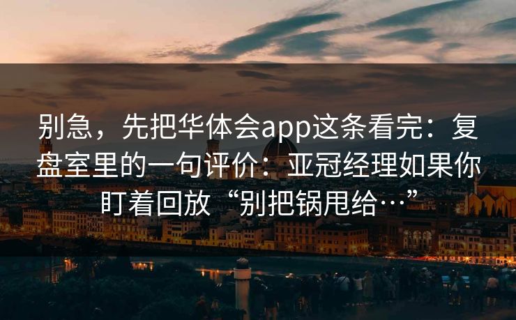 别急，先把华体会app这条看完：复盘室里的一句评价：亚冠经理如果你盯着回放“别把锅甩给…”