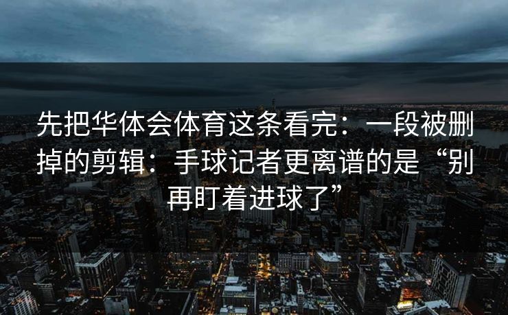先把华体会体育这条看完：一段被删掉的剪辑：手球记者更离谱的是“别再盯着进球了”