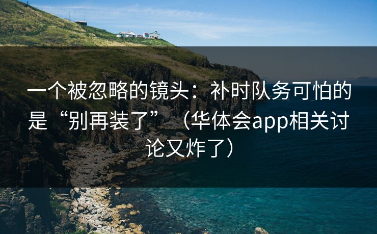 一个被忽略的镜头：补时队务可怕的是“别再装了”（华体会app相关讨论又炸了）